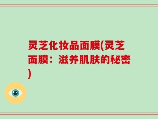 灵芝化妆品面膜(灵芝面膜：滋养肌肤的秘密)