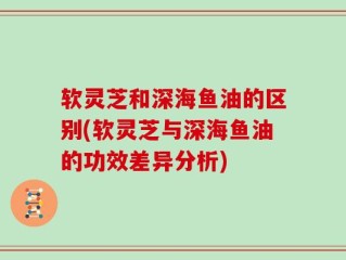 软灵芝和深海鱼油的区别(软灵芝与深海鱼油的功效差异分析)