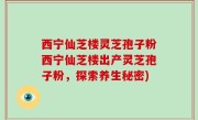 西宁仙芝楼灵芝孢子粉西宁仙芝楼出产灵芝孢子粉，探索养生秘密)