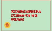 灵芝和陈皮能同时泡水(灵芝陈皮共泡 增强养生功效)