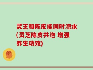 灵芝和陈皮能同时泡水(灵芝陈皮共泡 增强养生功效)