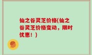 仙之谷灵芝价格(仙之谷灵芝价格变动，限时优惠！)