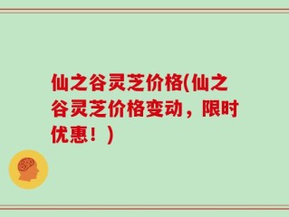 仙之谷灵芝价格(仙之谷灵芝价格变动，限时优惠！)
