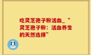 吃灵芝孢子粉活血_“灵芝孢子粉：活血养生的天然选择”