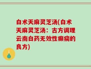 白术天麻灵芝汤(白术天麻灵芝汤：古方调理云南白药无效性癫痫的良方)