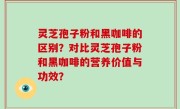 灵芝孢子粉和黑咖啡的区别？对比灵芝孢子粉和黑咖啡的营养价值与功效？