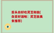 舌头白好吃灵芝和肽(白舌好滋味：灵芝肽美食推荐)