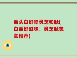 舌头白好吃灵芝和肽(白舌好滋味：灵芝肽美食推荐)