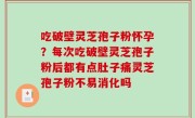 吃破壁灵芝孢子粉怀孕？每次吃破壁灵芝孢子粉后都有点肚子痛灵芝孢子粉不易消化吗