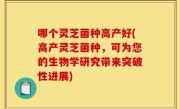 哪个灵芝菌种高产好(高产灵芝菌种，可为您的生物学研究带来突破性进展)