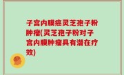 子宫内膜癌灵芝孢子粉肿瘤(灵芝孢子粉对子宫内膜肿瘤具有潜在疗效)