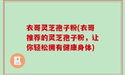 衣哥灵芝孢子粉(衣哥推荐的灵芝孢子粉，让你轻松拥有健康身体)