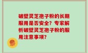 破壁灵芝孢子粉的长期服用是否安全？专家解析破壁灵芝孢子粉的服用注意事项？
