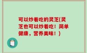 可以炒着吃的灵芝(灵芝也可以炒着吃！简单健康，营养美味！)