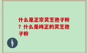 什么是正宗灵芝孢子粉？什么是纯正的灵芝孢子粉