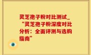 灵芝孢子粉对比测试_“灵芝孢子粉深度对比分析：全面评测与选购指南”
