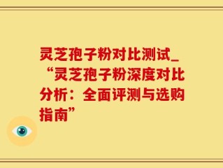 灵芝孢子粉对比测试_“灵芝孢子粉深度对比分析：全面评测与选购指南”