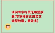 请问专家吃灵芝破壁胶囊(专家推荐食用灵芝破壁胶囊，益处多)