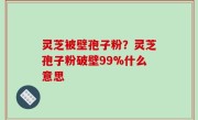 灵芝被壁孢子粉？灵芝孢子粉破壁99%什么意思