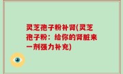 灵芝孢子粉补肾(灵芝孢子粉：给你的肾脏来一剂强力补充)