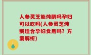 人参灵芝能炖鹅吗孕妇可以吃吗(人参灵芝炖鹅适合孕妇食用吗？方案解析)