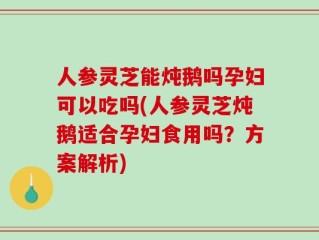 人参灵芝能炖鹅吗孕妇可以吃吗(人参灵芝炖鹅适合孕妇食用吗？方案解析)