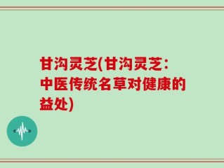 甘沟灵芝(甘沟灵芝：中医传统名草对健康的益处)