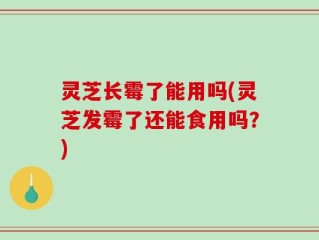 灵芝长霉了能用吗(灵芝发霉了还能食用吗？)