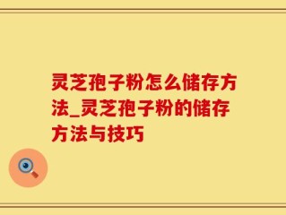 灵芝孢子粉怎么储存方法_灵芝孢子粉的储存方法与技巧