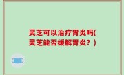 灵芝可以治疗胃炎吗(灵芝能否缓解胃炎？)