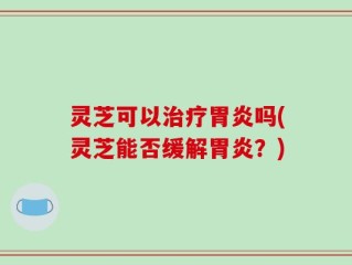 灵芝可以治疗胃炎吗(灵芝能否缓解胃炎？)