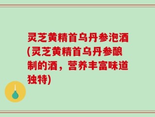 灵芝黄精首乌丹参泡酒(灵芝黄精首乌丹参酿制的酒，营养丰富味道独特)