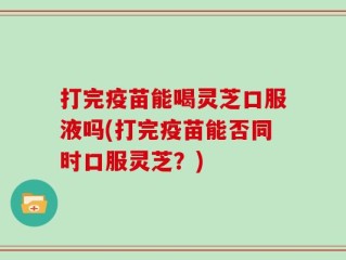 打完疫苗能喝灵芝口服液吗(打完疫苗能否同时口服灵芝？)