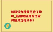 新疆适合种灵芝孢子粉吗_新疆地区是否适宜种植灵芝孢子粉？