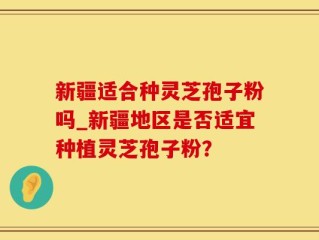 新疆适合种灵芝孢子粉吗_新疆地区是否适宜种植灵芝孢子粉？