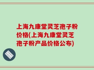 上海九康堂灵芝孢子粉价格(上海九康堂灵芝孢子粉产品价格公布)