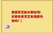 保健灵芝能长期吃吗(长期食用灵芝有保健功效吗？)