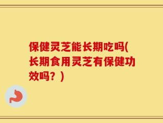 保健灵芝能长期吃吗(长期食用灵芝有保健功效吗？)