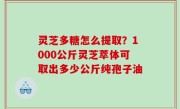 灵芝多糖怎么提取？1000公斤灵芝萃体可取出多少公斤纯孢子油