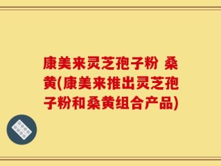 康美来灵芝孢子粉 桑黄(康美来推出灵芝孢子粉和桑黄组合产品)