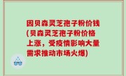 因贝森灵芝孢子粉价钱(贝森灵芝孢子粉价格上涨，受疫情影响大量需求推动市场火爆)