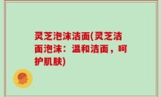灵芝泡沫洁面(灵芝洁面泡沫：温和洁面，呵护肌肤)