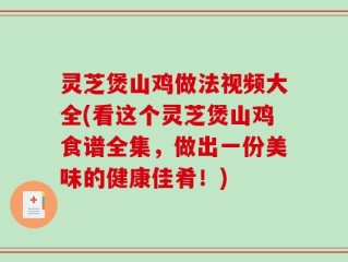 灵芝煲山鸡做法视频大全(看这个灵芝煲山鸡食谱全集，做出一份美味的健康佳肴！)