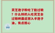 灵芝孢子粉吃了脸过敏？什么样的人吃灵芝会过敏啊最近想入手孢子油，有点担心