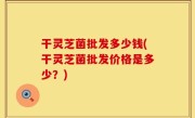 干灵芝菌批发多少钱(干灵芝菌批发价格是多少？)