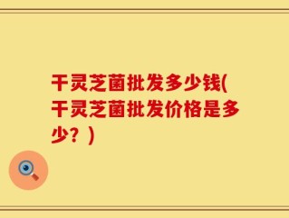 干灵芝菌批发多少钱(干灵芝菌批发价格是多少？)