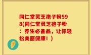 同仁堂灵芝孢子粉598(同仁堂灵芝孢子粉：养生必备品，让你轻松美丽健康！)