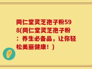 同仁堂灵芝孢子粉598(同仁堂灵芝孢子粉：养生必备品，让你轻松美丽健康！)