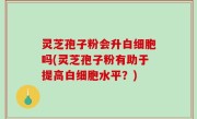 灵芝孢子粉会升白细胞吗(灵芝孢子粉有助于提高白细胞水平？)
