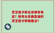 灵芝孢子粉北京哪家有卖？探寻北京最靠谱的灵芝孢子粉销售点？